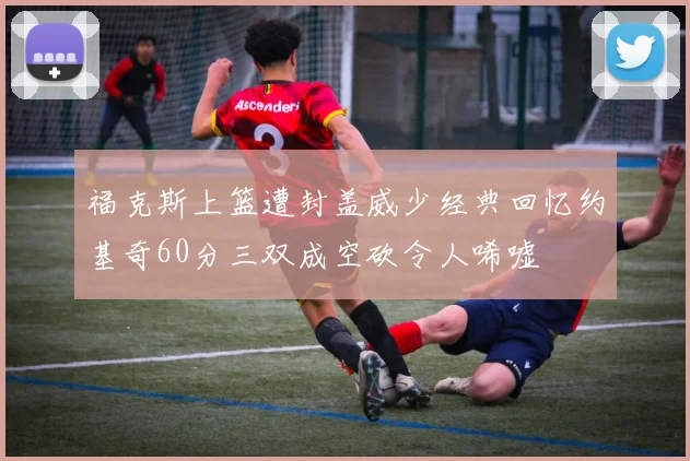 福克斯上篮遭封盖威少经典回忆约基奇60分三双成空砍令人唏嘘
